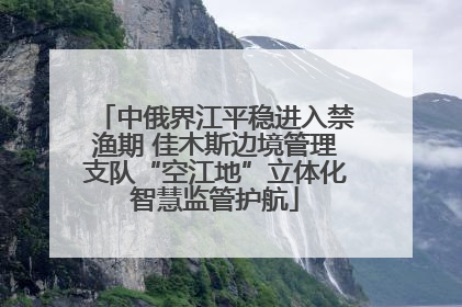 中俄界江平稳进入禁渔期 佳木斯边境管理支队“空江地”立体化智慧监管护航