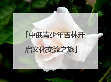 中俄青少年吉林开启文化交流之旅