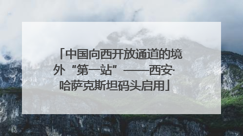 中国向西开放通道的境外“第一站”——西安·哈萨克斯坦码头启用