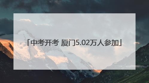 中考开考 厦门5.02万人参加