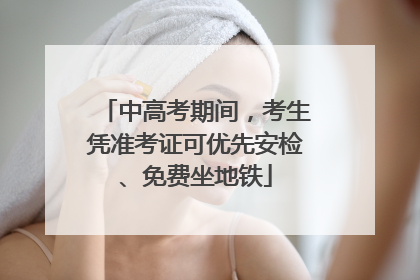 中高考期间，考生凭准考证可优先安检、免费坐地铁