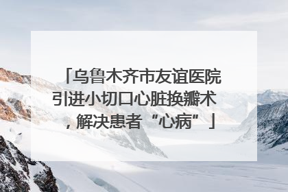 乌鲁木齐市友谊医院引进小切口心脏换瓣术，解决患者“心病”