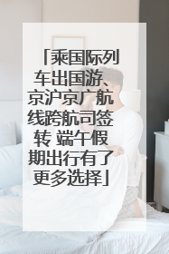 乘国际列车出国游、京沪京广航线跨航司签转 端午假期出行有了更多选择
