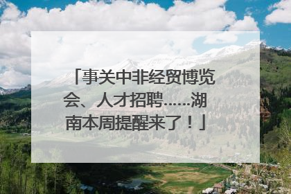 事关中非经贸博览会、人才招聘……湖南本周提醒来了！