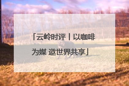 云岭时评丨以咖啡为媒 邀世界共享