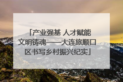 产业强基 人才赋能 文明铸魂——大连旅顺口区书写乡村振兴纪实