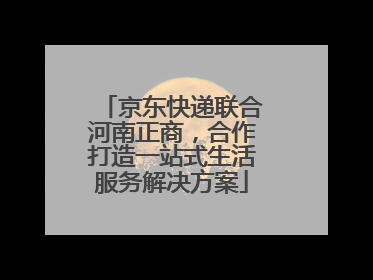 京东快递联合河南正商，合作打造一站式生活服务解决方案