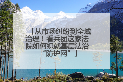 从市场纠纷到全域治理！看兵团这家法院如何织就基层法治 “防护网”