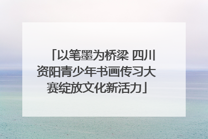 以笔墨为桥梁 四川资阳青少年书画传习大赛绽放文化新活力