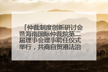 仲裁制度创新研讨会暨海南国际仲裁院第二届理事会理事聘任仪式举行，共商自贸港法治建设新路径