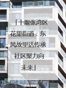 十堰张湾区花果街道：东风故里话传承 社区聚力向未来