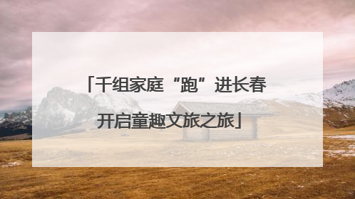 千组家庭“跑”进长春 开启童趣文旅之旅