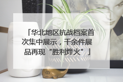华北地区抗战档案首次集中展示，千余件展品再现“胜利烽火”
