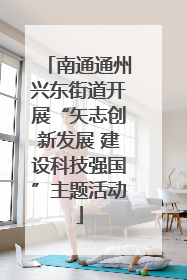 南通通州兴东街道开展“矢志创新发展 建设科技强国”主题活动