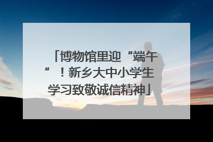 博物馆里迎“端午”！新乡大中小学生学习致敬诚信精神