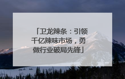 卫龙辣条：引领千亿辣味市场，勇做行业破局先锋