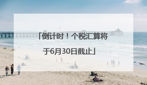 倒计时！个税汇算将于6月30日截止