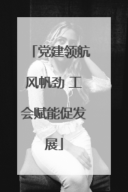 党建领航风帆劲 工会赋能促发展