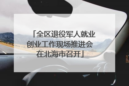 全区退役军人就业创业工作现场推进会在北海市召开