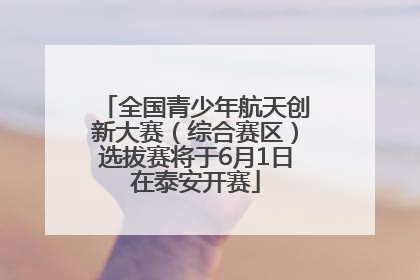 全国青少年航天创新大赛（综合赛区）选拔赛将于6月1日在泰安开赛