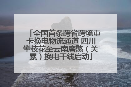 全国首条跨省跨境重卡换电物流通道 四川攀枝花至云南磨憨（关累）换电干线启动