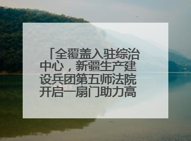 全覆盖入驻综治中心，新疆生产建设兵团第五师法院开启一扇门助力高速讨薪获赞