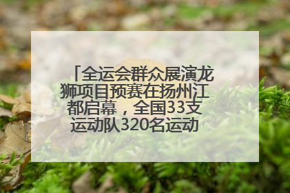 全运会群众展演龙狮项目预赛在扬州江都启幕，全国33支运动队320名运动员“龙争狮斗”