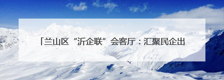 兰山区“沂企联”会客厅：汇聚民企出海新动能，打造跨境发展“强磁场”