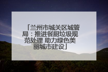 兰州市城关区城管局：推进餐厨垃圾规范处理 助力绿色美丽城市建设