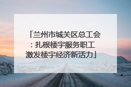 兰州市城关区总工会：扎根楼宇服务职工 激发楼宇经济新活力