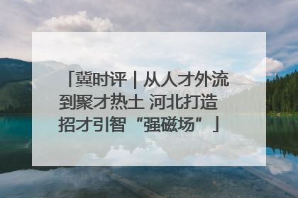 冀时评｜从人才外流到聚才热土 河北打造招才引智“强磁场”