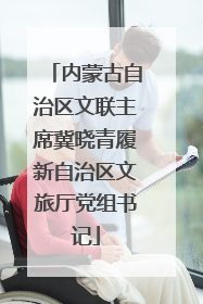 内蒙古自治区文联主席冀晓青履新自治区文旅厅党组书记