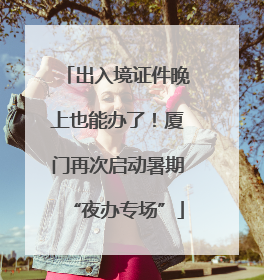 出入境证件晚上也能办了！厦门再次启动暑期“夜办专场”