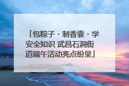 包粽子・制香囊・学安全知识 武昌石洞街道端午活动亮点纷呈
