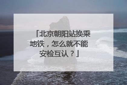 北京朝阳站换乘地铁，怎么就不能安检互认？