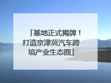 基地正式揭牌！打造京津冀汽车跨境产业生态圈