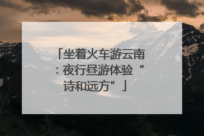 坐着火车游云南：夜行昼游体验“诗和远方”