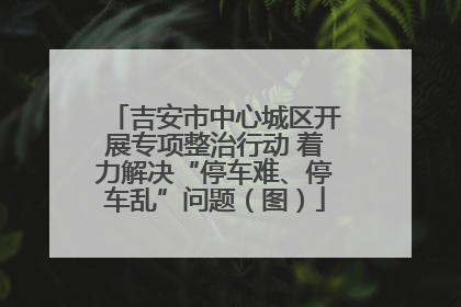 吉安市中心城区开展专项整治行动 着力解决“停车难、停车乱”问题（图）