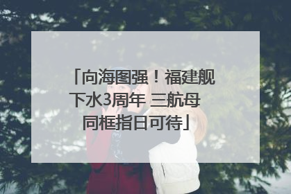 向海图强！福建舰下水3周年 三航母同框指日可待