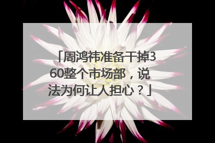 周鸿祎准备干掉360整个市场部，说法为何让人担心？