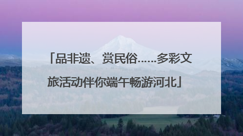 品非遗、赏民俗……多彩文旅活动伴你端午畅游河北