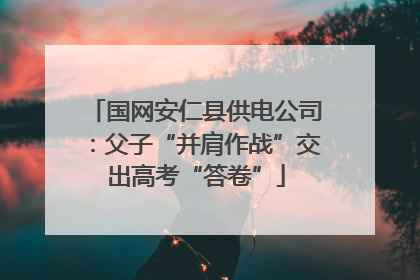 国网安仁县供电公司：父子“并肩作战”交出高考“答卷”