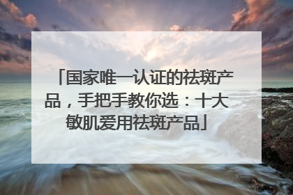 国家唯一认证的祛斑产品，手把手教你选：十大敏肌爱用祛斑产品