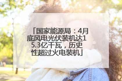 国家能源局：4月底风电光伏装机达15.3亿千瓦，历史性超过火电装机