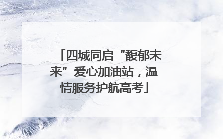 四城同启“馥郁未来”爱心加油站，温情服务护航高考
