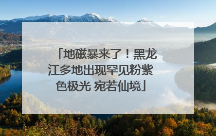 地磁暴来了！黑龙江多地出现罕见粉紫色极光 宛若仙境