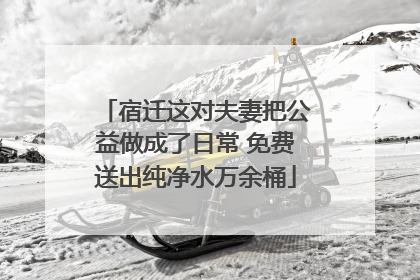 宿迁这对夫妻把公益做成了日常 免费送出纯净水万余桶