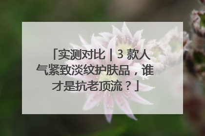 实测对比｜3 款人气紧致淡纹护肤品，谁才是抗老顶流？