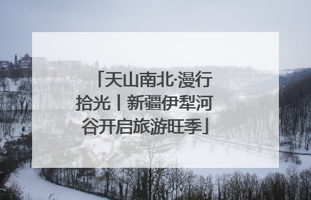 天山南北·漫行拾光丨新疆伊犁河谷开启旅游旺季