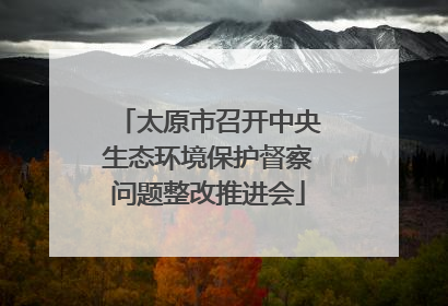 太原市召开中央生态环境保护督察问题整改推进会